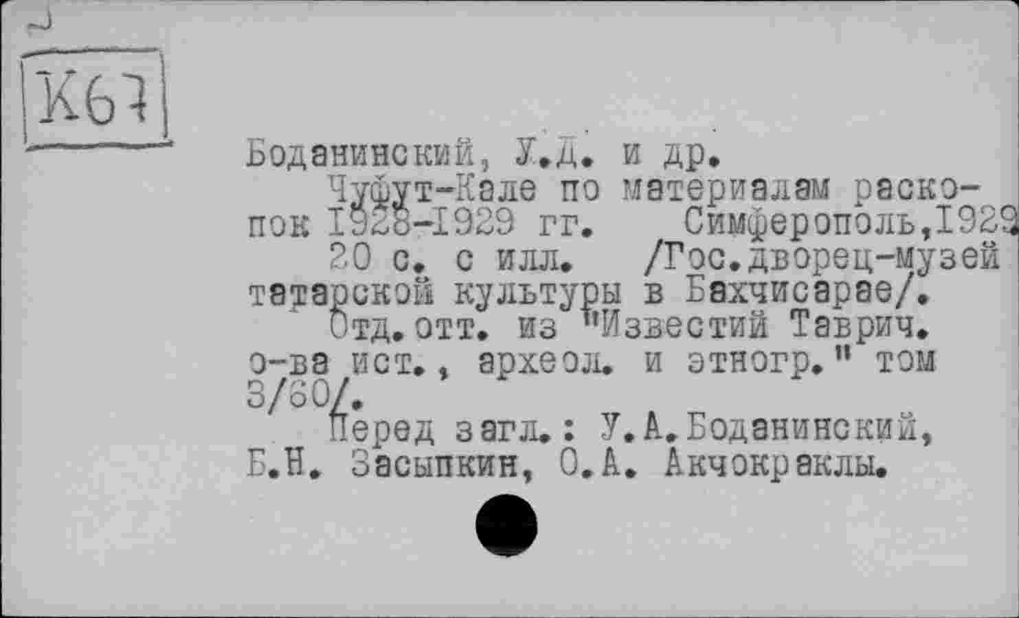 ﻿Боданинский, У.д. и др,
Чуфут-Кале по материалам раскопок І9Д8-І929 гг.	Симферополь,1929
20 с. с илл, /Гос.дворец-музей татарской культуры в Бахчисарае/,
Отд. отт. из ’’Известий Таврич. о-ва ист., археол. и этногр.” том 3/80/.
Перед загл.: У.А. Боданинский, Б.ЇЇ. Засыпкин, О.А. Акчокраклы.